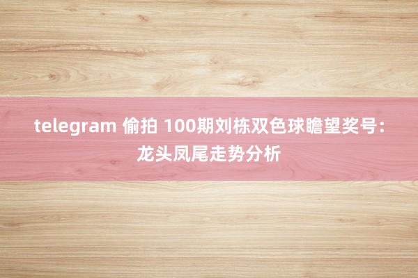 telegram 偷拍 100期刘栋双色球瞻望奖号：龙头凤尾走势分析