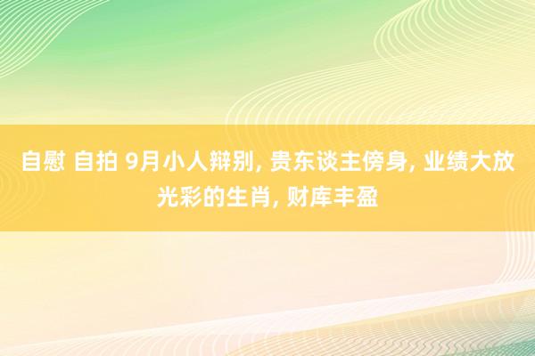 自慰 自拍 9月小人辩别， 贵东谈主傍身， 业绩大放光彩的生肖， 财库丰盈