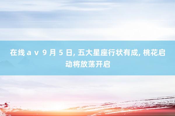 在线ａｖ 9 月 5 日， 五大星座行状有成， 桃花启动将放荡开启