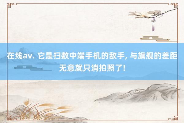 在线av. 它是扫数中端手机的敌手， 与旗舰的差距无意就只消拍照了!