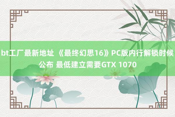 bt工厂最新地址 《最终幻思16》PC版内行解锁时候公布 最低建立需要GTX 1070