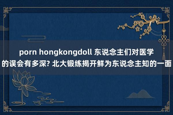 porn hongkongdoll 东说念主们对医学的误会有多深? 北大锻练揭开鲜为东说念主知的一面