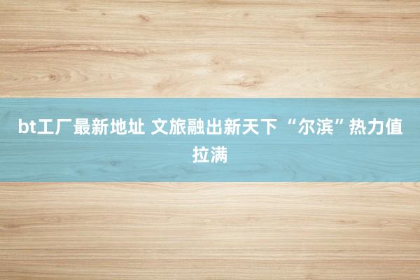 bt工厂最新地址 文旅融出新天下 “尔滨”热力值拉满