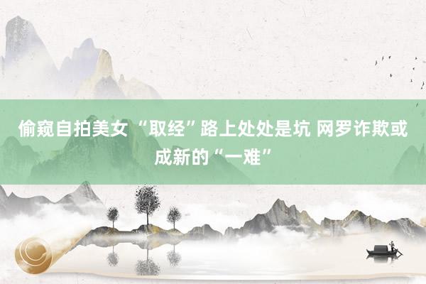 偷窥自拍美女 “取经”路上处处是坑 网罗诈欺或成新的“一难”