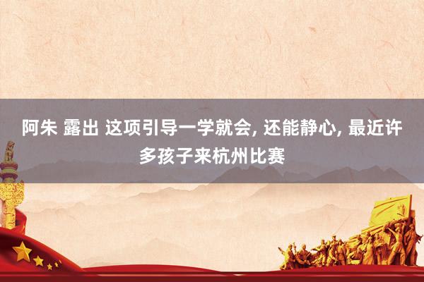 阿朱 露出 这项引导一学就会， 还能静心， 最近许多孩子来杭州比赛