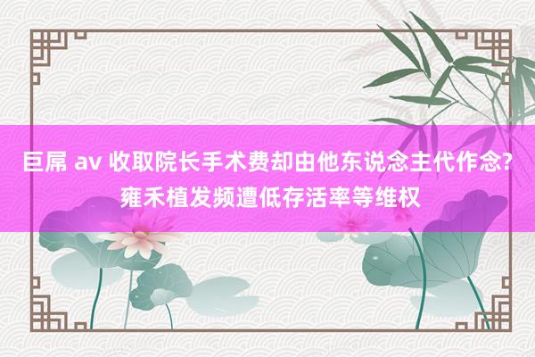 巨屌 av 收取院长手术费却由他东说念主代作念? 雍禾植发频遭低存活率等维权
