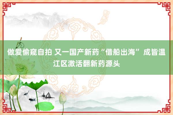 做爱偷窥自拍 又一国产新药“借船出海” 成皆温江区激活翻新药源头
