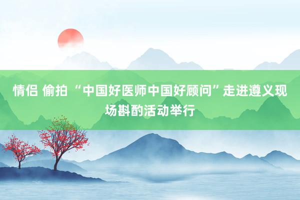 情侣 偷拍 “中国好医师中国好顾问”走进遵义现场斟酌活动举行