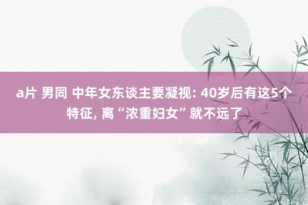 a片 男同 中年女东谈主要凝视: 40岁后有这5个特征， 离“浓重妇女”就不远了