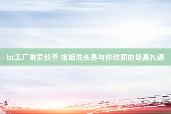 bt工厂唯爱侦查 姐姐洗头是与你碰面的最高礼遇