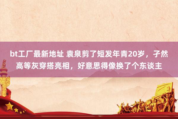 bt工厂最新地址 袁泉剪了短发年青20岁，孑然高等灰穿搭亮相，好意思得像换了个东谈主