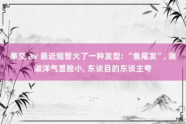 拳交 av 最近短暂火了一种发型: “鱼尾发”， 端淑洋气显脸小， 东谈目的东谈主夸