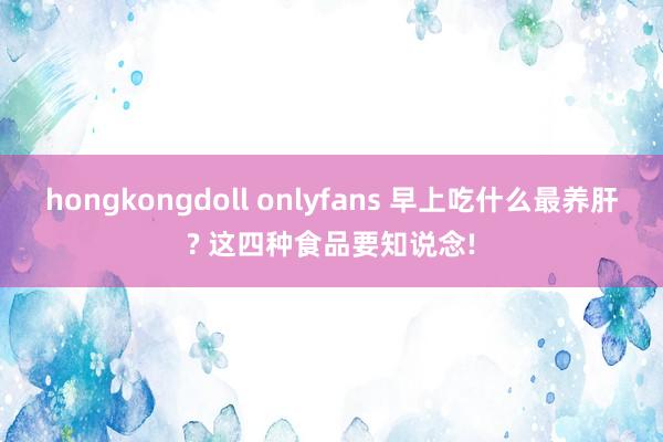 hongkongdoll onlyfans 早上吃什么最养肝? 这四种食品要知说念!