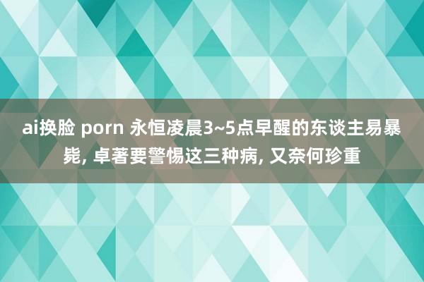 ai换脸 porn 永恒凌晨3~5点早醒的东谈主易暴毙， 卓著要警惕这三种病， 又奈何珍重