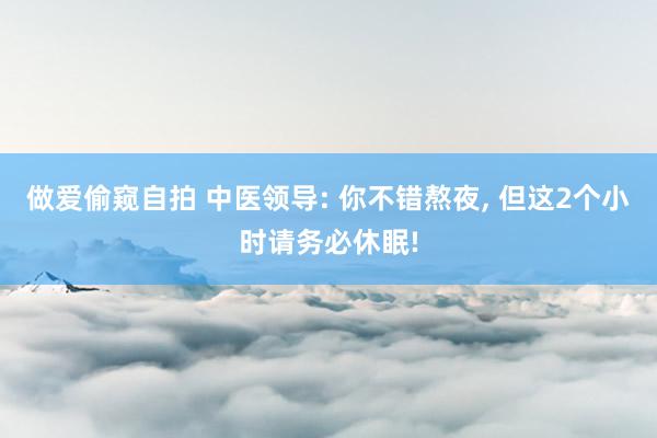 做爱偷窥自拍 中医领导: 你不错熬夜， 但这2个小时请务必休眠!