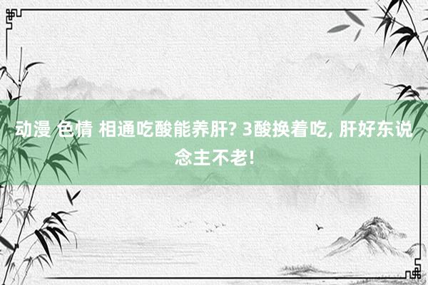 动漫 色情 相通吃酸能养肝? 3酸换着吃， 肝好东说念主不老!
