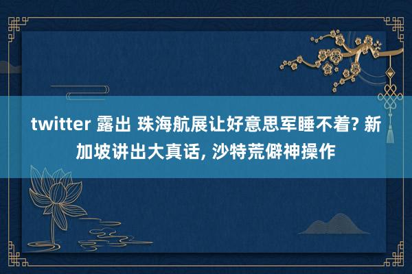 twitter 露出 珠海航展让好意思军睡不着? 新加坡讲出大真话， 沙特荒僻神操作