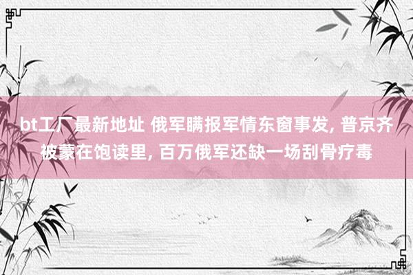 bt工厂最新地址 俄军瞒报军情东窗事发， 普京齐被蒙在饱读里， 百万俄军还缺一场刮骨疗毒