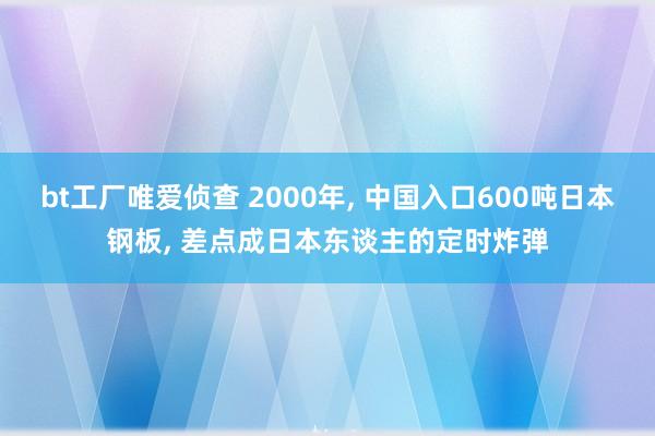 bt工厂唯爱侦查 2000年， 中国入口600吨日本钢板， 差点成日本东谈主的定时炸弹