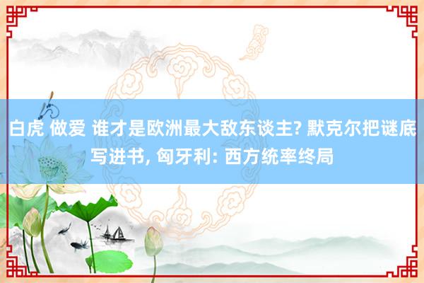 白虎 做爱 谁才是欧洲最大敌东谈主? 默克尔把谜底写进书， 匈牙利: 西方统率终局