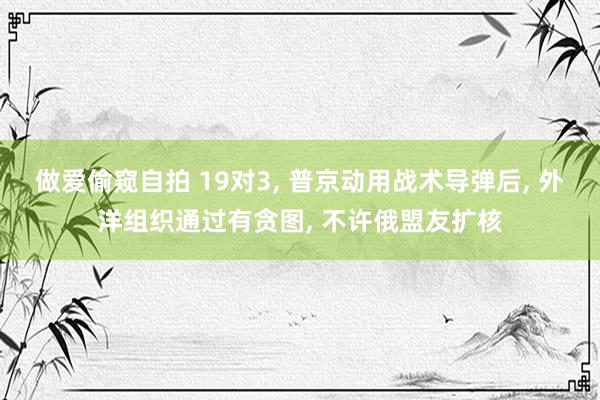 做爱偷窥自拍 19对3， 普京动用战术导弹后， 外洋组织通过有贪图， 不许俄盟友扩核