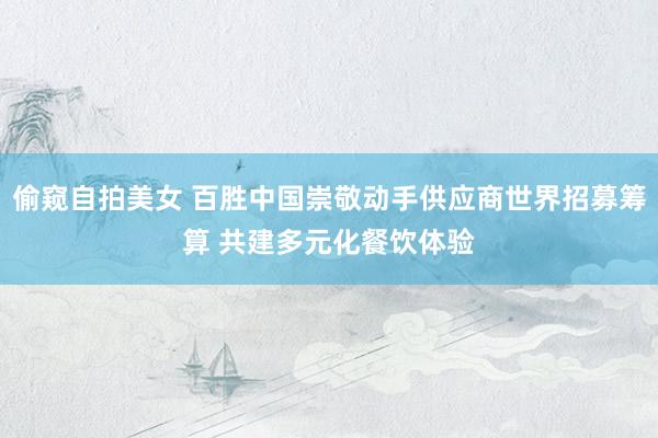 偷窥自拍美女 百胜中国崇敬动手供应商世界招募筹算 共建多元化餐饮体验