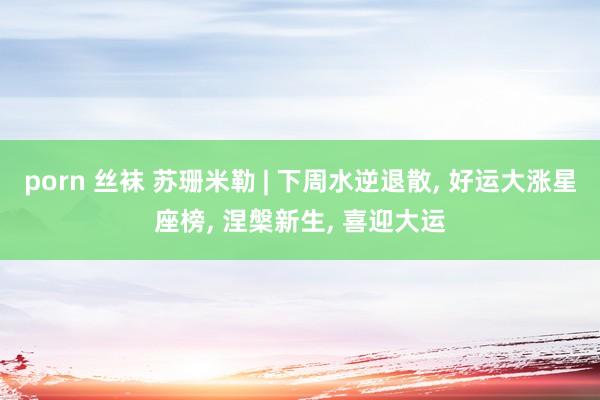 porn 丝袜 苏珊米勒 | 下周水逆退散， 好运大涨星座榜， 涅槃新生， 喜迎大运