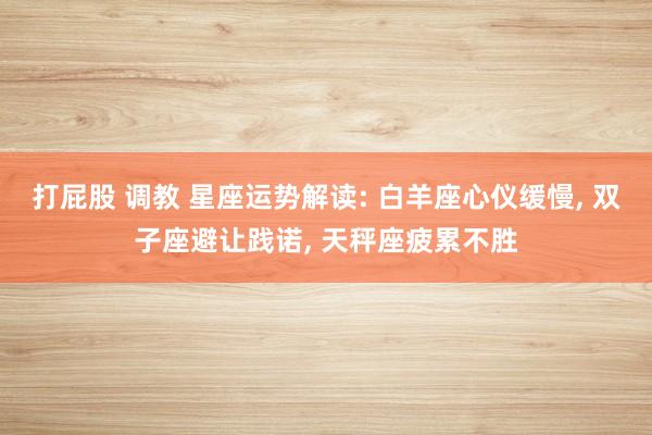 打屁股 调教 星座运势解读: 白羊座心仪缓慢， 双子座避让践诺， 天秤座疲累不胜