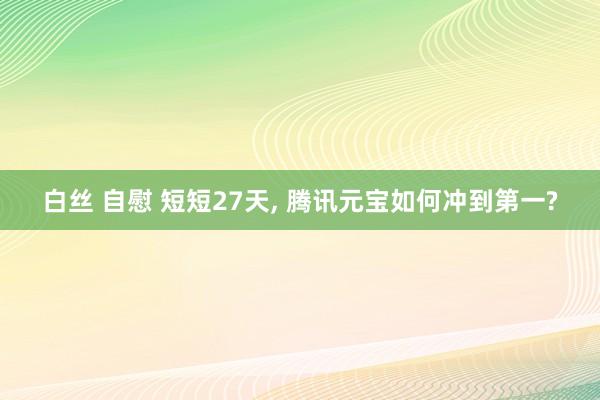 白丝 自慰 短短27天， 腾讯元宝如何冲到第一?