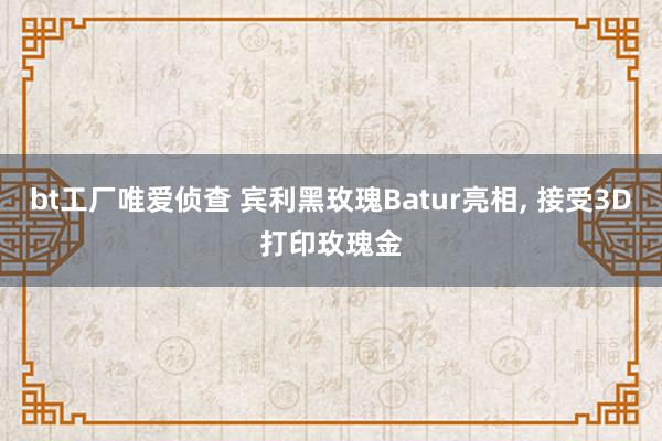 bt工厂唯爱侦查 宾利黑玫瑰Batur亮相， 接受3D打印玫瑰金