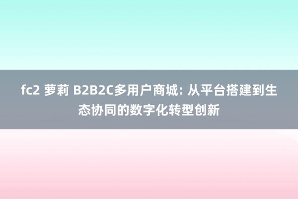 fc2 萝莉 B2B2C多用户商城: 从平台搭建到生态协同的数字化转型创新