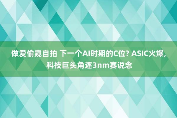 做爱偷窥自拍 下一个AI时期的C位? ASIC火爆， 科技巨头角逐3nm赛说念