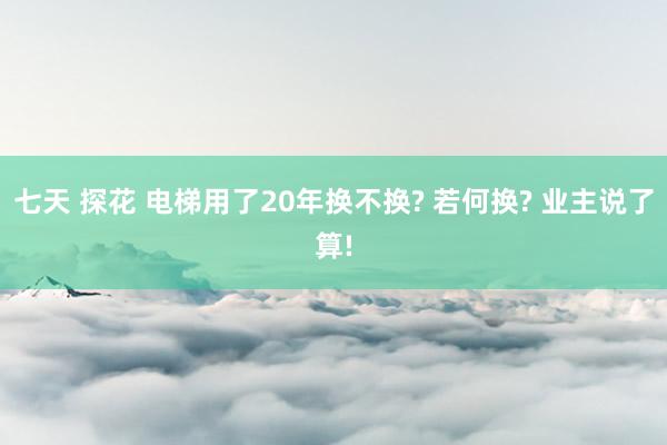 七天 探花 电梯用了20年换不换? 若何换? 业主说了算!