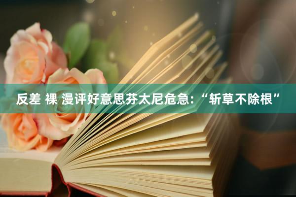 反差 裸 漫评好意思芬太尼危急: “斩草不除根”