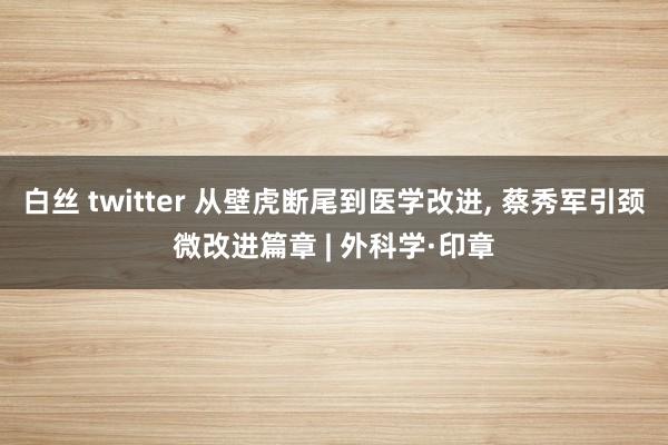 白丝 twitter 从壁虎断尾到医学改进， 蔡秀军引颈微改进篇章 | 外科学·印章
