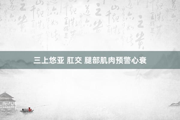 三上悠亚 肛交 腿部肌肉预警心衰