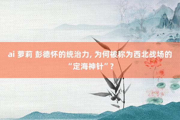 ai 萝莉 彭德怀的统治力， 为何被称为西北战场的“定海神针”?