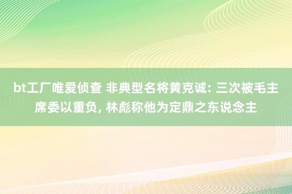 bt工厂唯爱侦查 非典型名将黄克诚: 三次被毛主席委以重负， 林彪称他为定鼎之东说念主