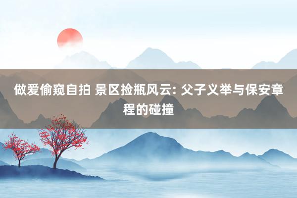 做爱偷窥自拍 景区捡瓶风云: 父子义举与保安章程的碰撞