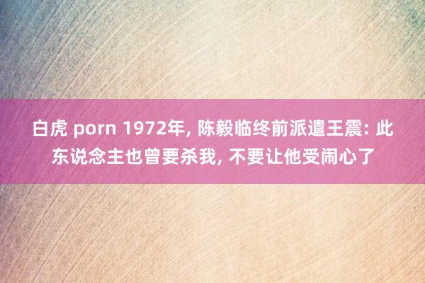 白虎 porn 1972年， 陈毅临终前派遣王震: 此东说念主也曾要杀我， 不要让他受闹心了