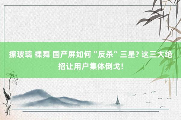 擦玻璃 裸舞 国产屏如何“反杀”三星? 这三大绝招让用户集体倒戈!