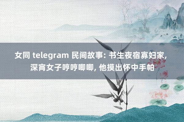 女同 telegram 民间故事: 书生夜宿寡妇家， 深宵女子哼哼唧唧， 他摸出怀中手帕