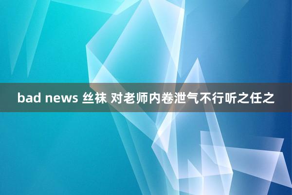 bad news 丝袜 对老师内卷泄气不行听之任之