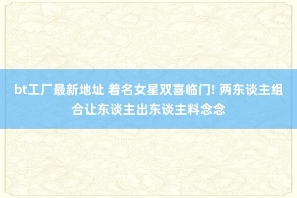 bt工厂最新地址 着名女星双喜临门! 两东谈主组合让东谈主出东谈主料念念