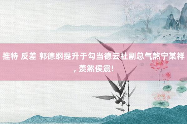 推特 反差 郭德纲提升于勾当德云社副总气煞宁某祥， 羡煞侯震!