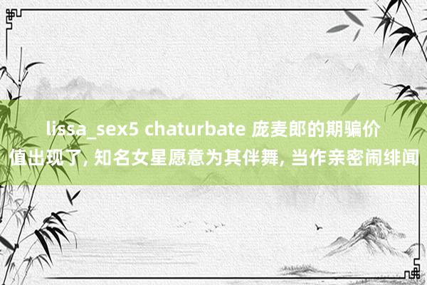 lissa_sex5 chaturbate 庞麦郎的期骗价值出现了， 知名女星愿意为其伴舞， 当作亲密闹绯闻