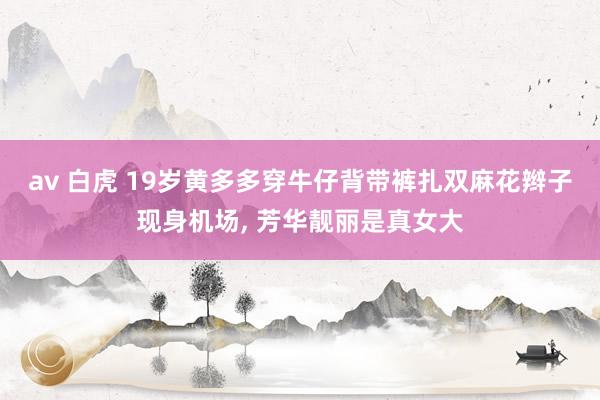 av 白虎 19岁黄多多穿牛仔背带裤扎双麻花辫子现身机场， 芳华靓丽是真女大
