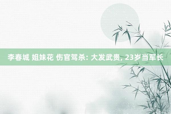 李春城 姐妹花 伤官驾杀: 大发武贵， 23岁当军长