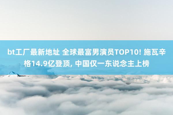 bt工厂最新地址 全球最富男演员TOP10! 施瓦辛格14.9亿登顶， 中国仅一东说念主上榜