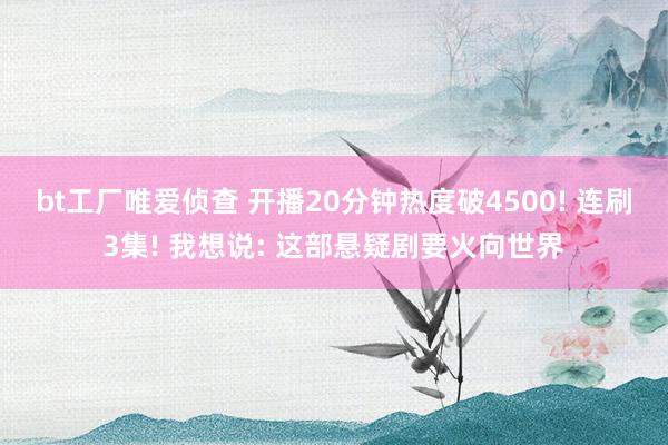 bt工厂唯爱侦查 开播20分钟热度破4500! 连刷3集! 我想说: 这部悬疑剧要火向世界